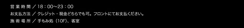 【営業時間】17：00〜25：00（最終受付　24：00）【お支払方法】クレジット・現金どちらでも可。フロントにてお支払ください。【施術場所】手もみ処（10F）、客室