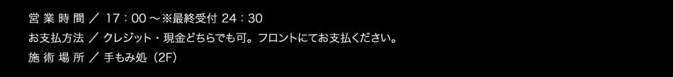 【営業時間】日・祝日 17：00〜／土・祝前日 15：00〜※最終受付 24：30【お支払方法】クレジット・現金どちらでも可。フロントにてお支払ください。【施術場所】手もみ処（2F）