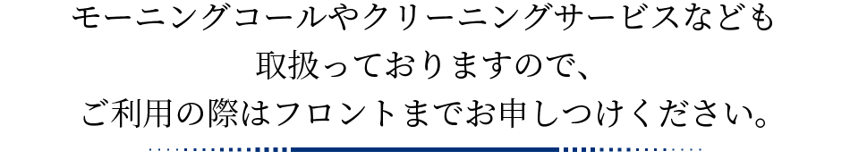 モーニングコールやクリーニングサービスなども取扱っておりますので、ご利用の際はフロントまでお申しつけください。
