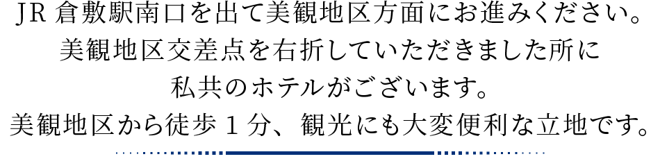 JR倉敷駅南口を出て美観地区方面にお進みください。美観地区交差点を右折していただきました所に私共のホテルがございます。美観地区から徒歩1分、観光にも大変便利な立地です。