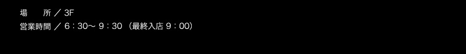 【場所】3F【営業時間】6：30～10:00（L.O. 9:30）【料金】大人1,200円　3歳以上～小学生以下 700円（※2歳以下無料）/税込