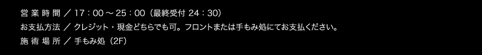 【営業時間】17：00〜25：00（最終受付 24：30）【お支払方法】クレジット・現金どちらでも可。フロントまたは手もみ処にてお支払ください。【場所】手もみ処（2F）