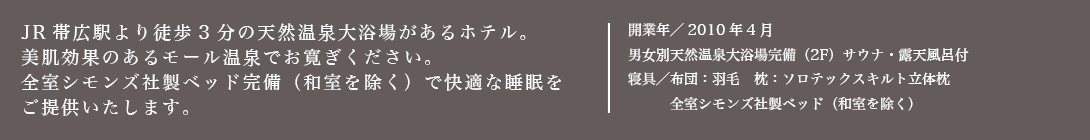 JR帯広駅より徒歩3分の天然温泉大浴場があるホテル。美肌効果のあるモール温泉でおくつろぎください。全室シモンズ社製ベッド（和室を除く）と加湿空気清浄機を設置。2010年4月オープン!