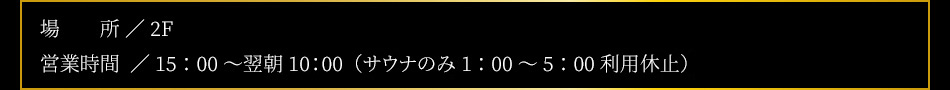 【設備】内風呂（水枕付）、外気浴（TV付）、水風呂、高温サウナ（TV付）【場所】2F【営業時間】15：00～翌10：00（男女共）※サウナのみ深夜1：00～5：00停止