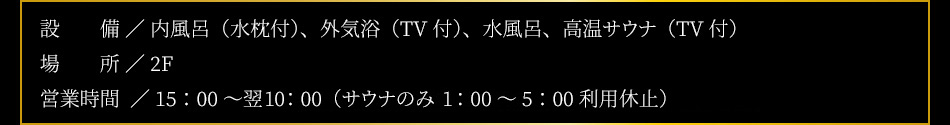 【設備】内風呂（水枕付）、外気浴（TV付）、水風呂、高温サウナ（TV付）【場所】2F【営業時間】15：00〜翌10：00（男女共）※サウナのみ深夜1：00〜5：00停止