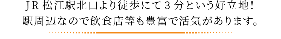 JR松江駅北口より徒歩にて3分という好立地！駅周辺なので飲食店等も豊富で活気があります。