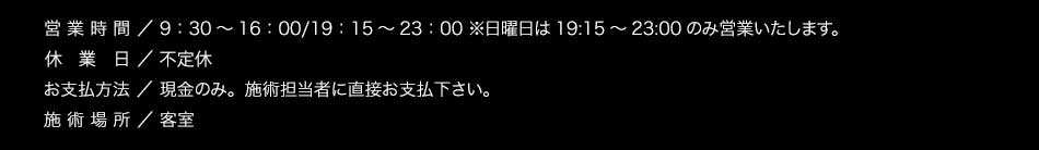 【営業時間】9：30～16：00/19：15～23：00 ※日曜日は19:15～23:00のみ営業いたします。【定休日】正月・お盆のみ【お支払方法】 現金のみ。施術担当者に直接お支払下さい。 【施術場所】客室 