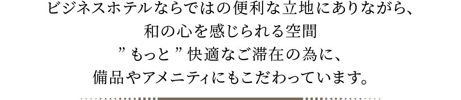 ビジネスホテルならではの便利な立地にありながら、和の心を感じられる空間、”もっと”快適なご滞在の為に、備品やアメニティにもこだわっています。