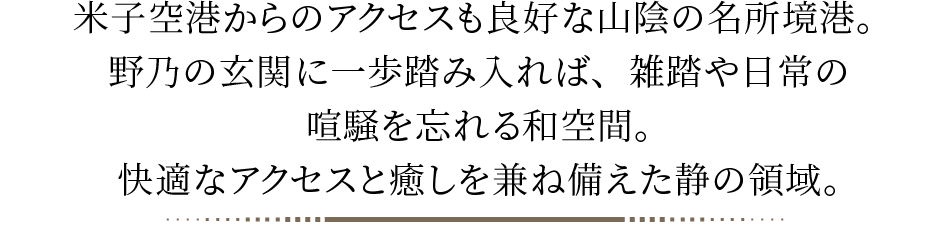 米子空港からのアクセスも良好な山陰の名所境港。野乃の玄関に一歩踏み入れば、雑踏や日常の喧騒を忘れる和空間。快適なアクセスと癒しを兼ね備えた静の領域。