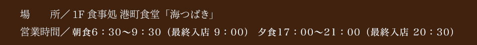 1F 食事処 港町食堂「海つばき」　朝食 6：30〜9：30（ラストオーダー9:00）　夕食 17：00〜21：00（ラストオーダー20:30）