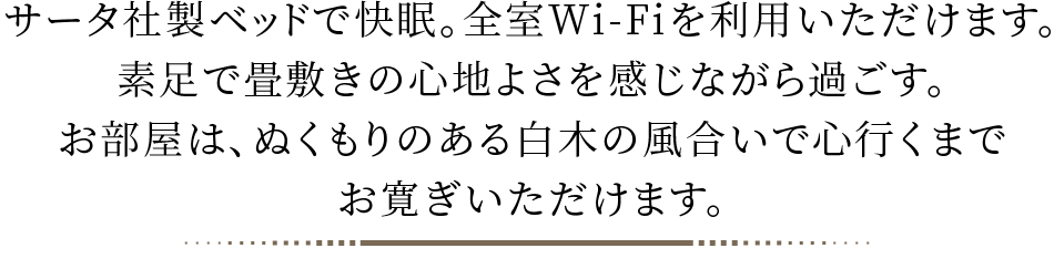 サータ社製ベッドで快眠。全室Wi-Fiを利用いただけます。素足で畳敷きの心地よさを感じながら過ごす。お部屋は、ぬくもりのある白木の風合いで心行くまでお寛ぎいただけます。