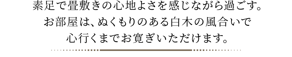 素足で畳敷きの心地よさを感じながら過ごす。お部屋は、ぬくもりのある白木の風合いで心行くまでお寛ぎいただけます。